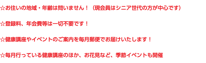 ☆お住いの地域・年齢は問いません！（現会員はシニア世代の方が中心です） ☆登録料、年会費等は一切不要です！ ☆健康講座やイベントのご案内を毎月郵便でお届けいたします！ ☆毎月行っている健康講座のほか、お花見など、季節イベントも開催