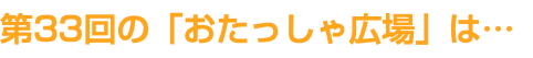 第33回の「おたっしゃ広場」は…