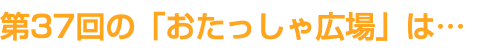 第37回の「おたっしゃ広場」は…