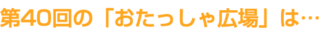 第40回の「おたっしゃ広場」は…