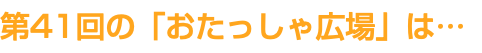 第41回の「おたっしゃ広場」は…