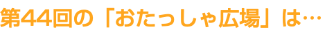 第44回の「おたっしゃ広場」は…