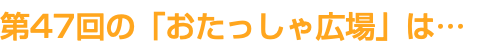第47回の「おたっしゃ広場」は…