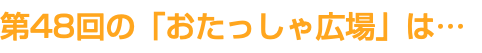 第48回の「おたっしゃ広場」は…