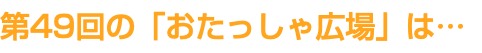 第49回の「おたっしゃ広場」は…