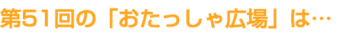 第51回の「おたっしゃ広場」は…