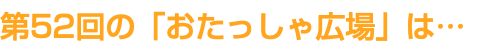 第52回の「おたっしゃ広場」は…