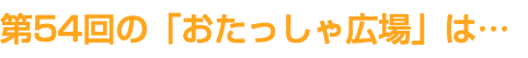 第54回の「おたっしゃ広場」は…