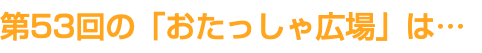 第53回の「おたっしゃ広場」は…