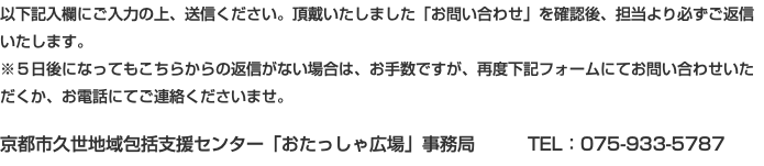 以下記入欄にご入力の上、送信ください。頂戴いたしました「お問い合わせ」を確認後、担当より必ずご返信いたします。 ※５日後になってもこちらからの返信がない場合は、お手数ですが、再度下記フォームにてお問い合わせいただくか、お電話にてご連絡くださいませ。 京都市久世地域包括支援センター「おたっしゃ広場」事務局 TEL：075-933-5787