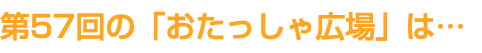 第57回の「おたっしゃ広場」は…