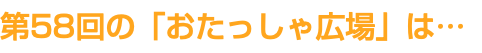 第58回の「おたっしゃ広場」は…